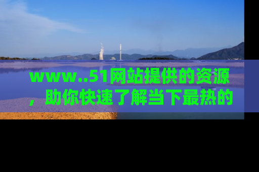 www..51网站提供的资源，助你快速了解当下最热的娱乐八卦
