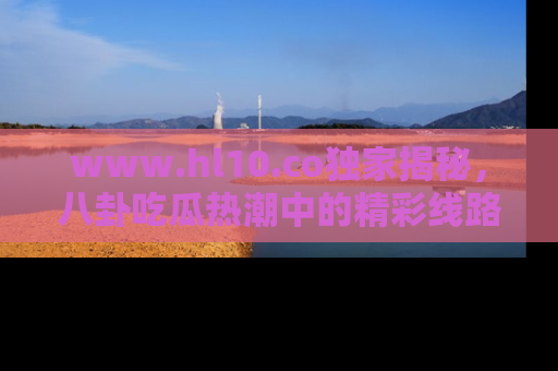 www.hl10.co独家揭秘，八卦吃瓜热潮中的精彩线路推荐