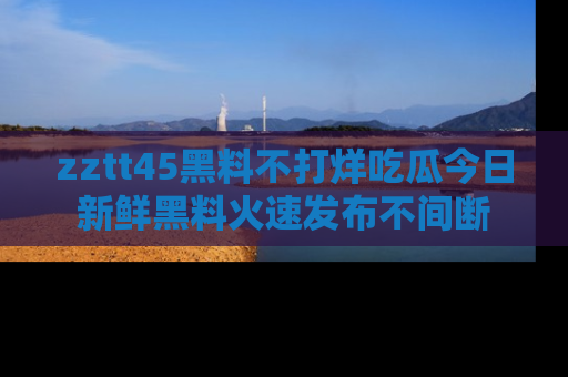 zztt45黑料不打烊吃瓜今日新鲜黑料火速发布不间断