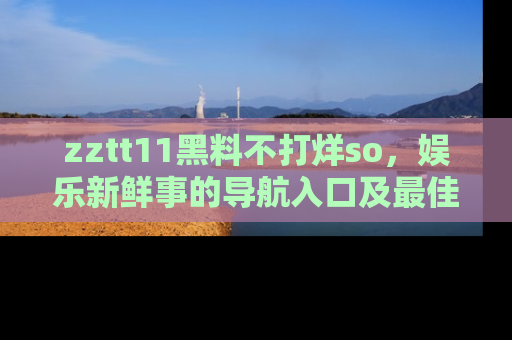 zztt11黑料不打烊so，娱乐新鲜事的导航入口及最佳浏览线路推荐