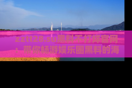 zztt28.su黑料不打烊官网：带你畅游娱乐圈黑料的海洋，掌握每一条最新消息