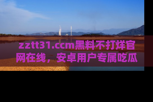 zztt31.ccm黑料不打烊官网在线，安卓用户专属吃瓜神器大揭秘
