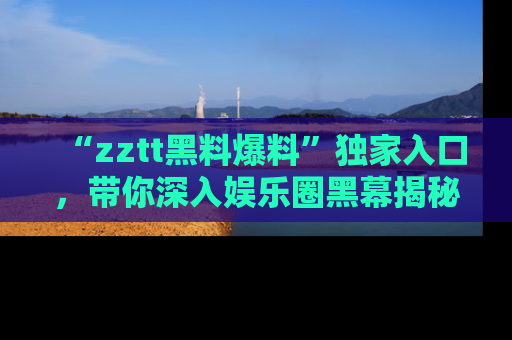“zztt黑料爆料”独家入口,带你深入娱乐圈黑幕揭秘