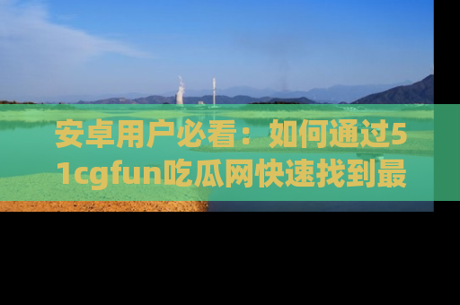 安卓用户必看：如何通过51cgfun吃瓜网快速找到最新链接？