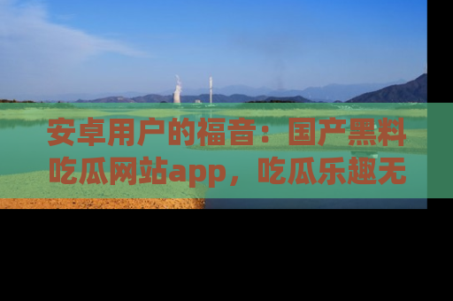 安卓用户的福音：国产黑料吃瓜网站app，吃瓜乐趣无穷尽！