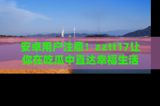安卓用户注意！zztt17让你在吃瓜中直达幸福生活