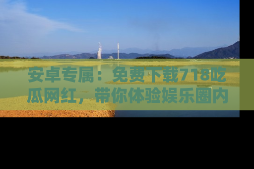 安卓专属：免费下载718吃瓜网红，带你体验娱乐圈内幕