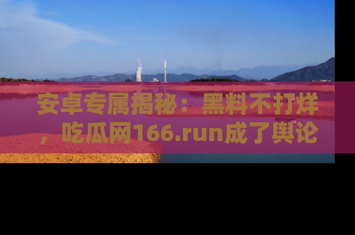 安卓专属揭秘：黑料不打烊，吃瓜网166.run成了舆论风暴的中心