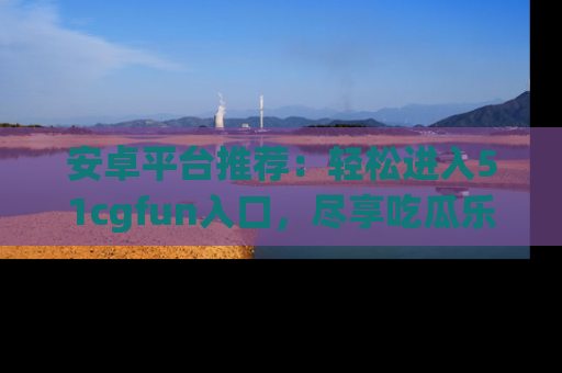 安卓平台推荐：轻松进入51cgfun入口，尽享吃瓜乐趣