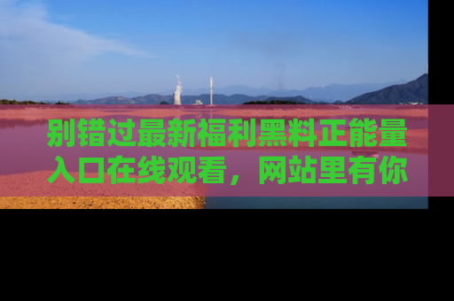 别错过最新福利黑料正能量入口在线观看，网站里有你想看的所有秘密！