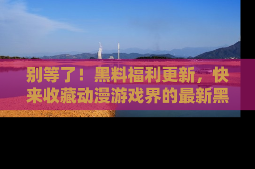 别等了！黑料福利更新，快来收藏动漫游戏界的最新黑料吧！