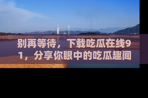 别再等待，下载吃瓜在线91，分享你眼中的吃瓜趣闻吧！