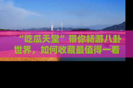 “吃瓜天堂”带你畅游八卦世界,如何收藏最值得一看的趣闻?
