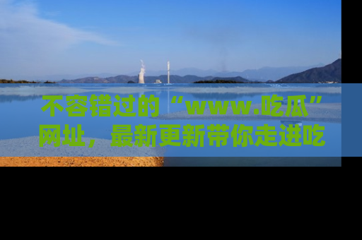 不容错过的“www.吃瓜”网址，最新更新带你走进吃瓜新时尚