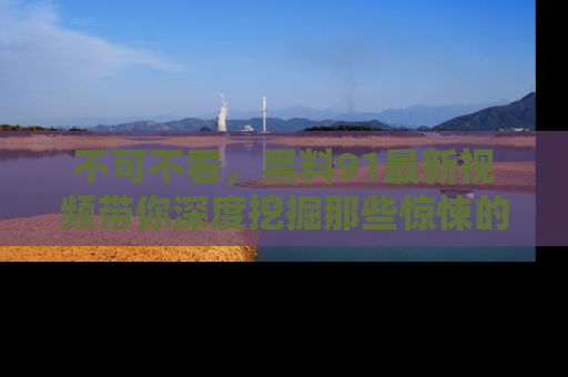 不可不看，黑料91最新视频带你深度挖掘那些惊悚的黑料内幕！
