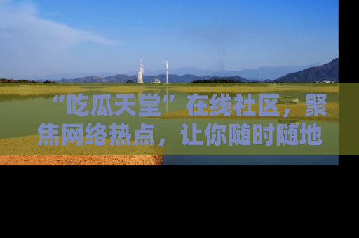 “吃瓜天堂”在线社区,聚焦网络热点,让你随时随地吃瓜不停