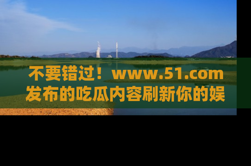 不要错过！www.51.com发布的吃瓜内容刷新你的娱乐认知