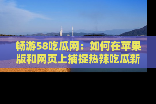 畅游58吃瓜网：如何在苹果版和网页上捕捉热辣吃瓜新闻？