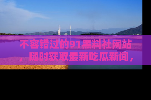 不容错过的91黑料社网站，随时获取最新吃瓜新闻，留意91黑料社的动态更新！