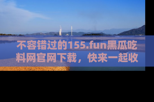不容错过的155.fun黑瓜吃料网官网下载，快来一起收藏吃瓜新动态吧！