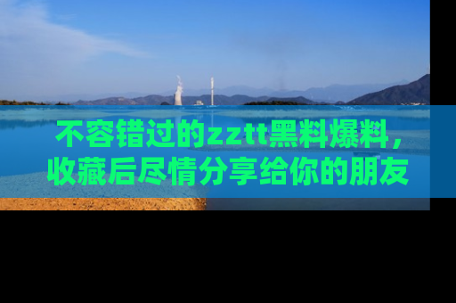 不容错过的zztt黑料爆料，收藏后尽情分享给你的朋友