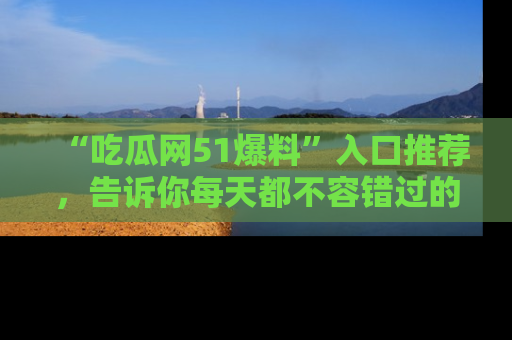 “吃瓜网51爆料”入口推荐,告诉你每天都不容错过的娱乐八卦!