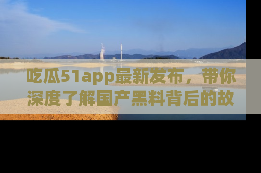 吃瓜51app最新发布，带你深度了解国产黑料背后的故事！