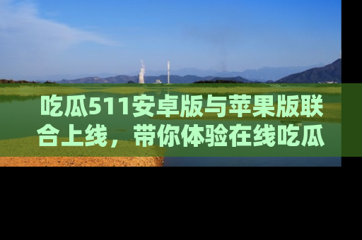 吃瓜511安卓版与苹果版联合上线，带你体验在线吃瓜新天地