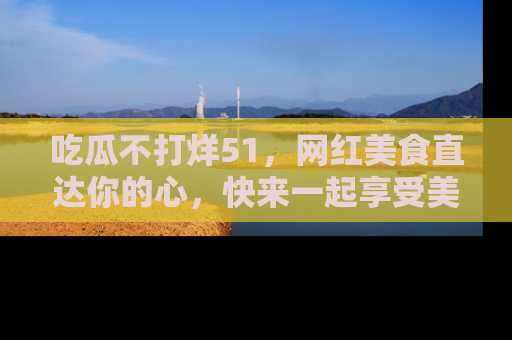 吃瓜不打烊51，网红美食直达你的心，快来一起享受美好时光！