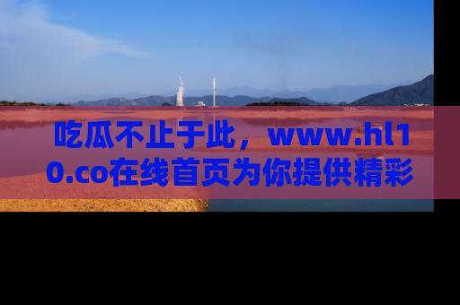 吃瓜不止于此，www.hl10.co在线首页为你提供精彩内幕