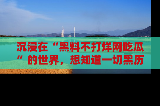 沉浸在“黑料不打烊网吃瓜”的世界，想知道一切黑历史与内幕信息的网站！