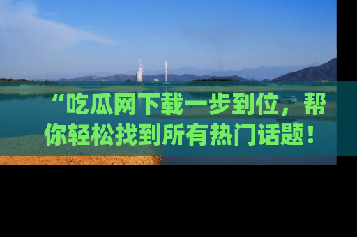 “吃瓜网下载一步到位,帮你轻松找到所有热门话题!”网址:www.chiguaw.com