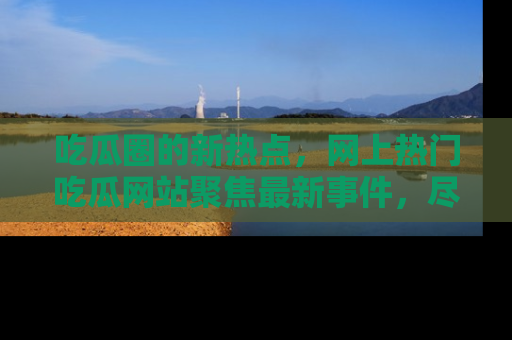 吃瓜圈的新热点，网上热门吃瓜网站聚焦最新事件，尽在吃瓜网站！