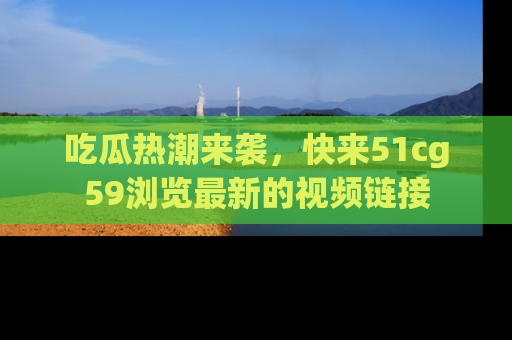 吃瓜热潮来袭，快来51cg59浏览最新的视频链接