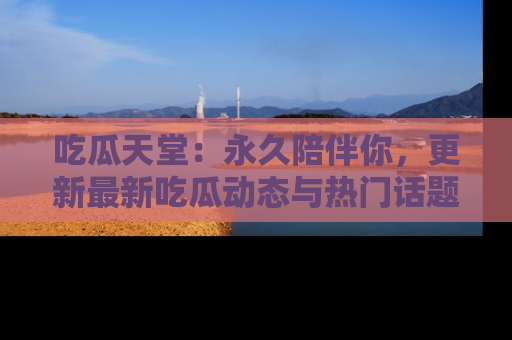 吃瓜天堂：永久陪伴你，更新最新吃瓜动态与热门话题