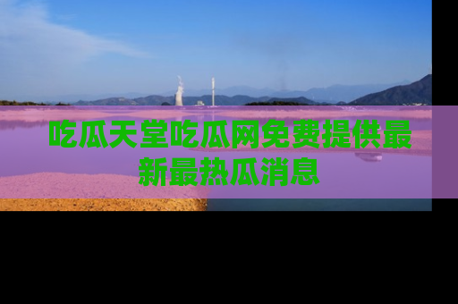 吃瓜天堂吃瓜网免费提供最新最热瓜消息