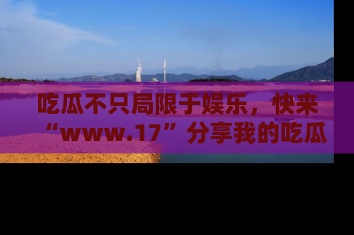 吃瓜不只局限于娱乐，快来“www.17”分享我的吃瓜技巧，成为社交圈的明星！