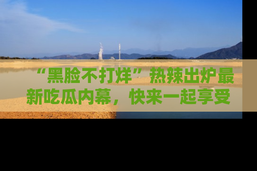“黑脸不打烊”热辣出炉最新吃瓜内幕,快来一起享受这份乐趣吧!