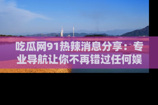 吃瓜网91热辣消息分享：专业导航让你不再错过任何娱乐八卦