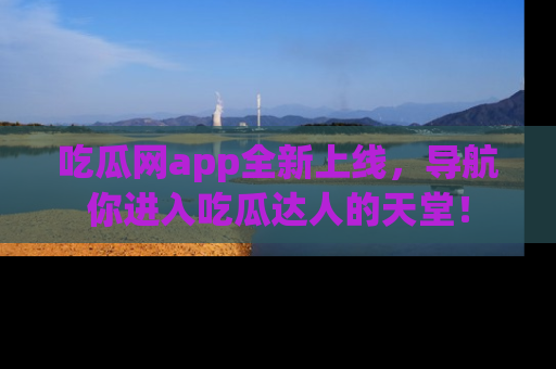 吃瓜网app全新上线，导航你进入吃瓜达人的天堂！
