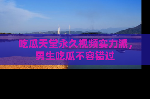 吃瓜天堂永久视频实力派，男生吃瓜不容错过