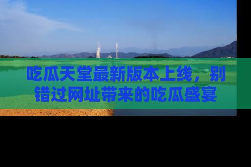 吃瓜天堂最新版本上线，别错过网址带来的吃瓜盛宴