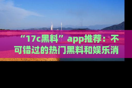 “17c黑料”app推荐：不可错过的热门黑料和娱乐消息