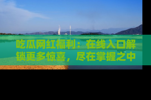 吃瓜网红福利:在线入口解锁更多惊喜,尽在掌握之中