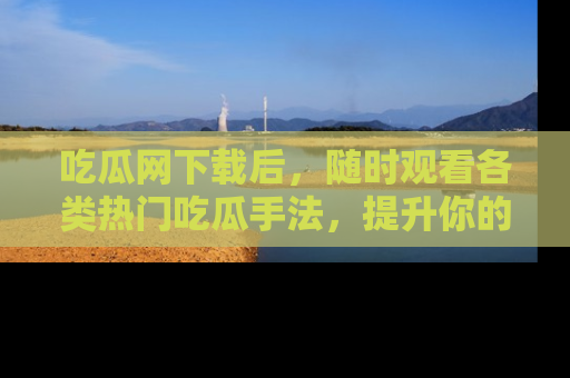 吃瓜网下载后,随时观看各类热门吃瓜手法,提升你的社交技能!