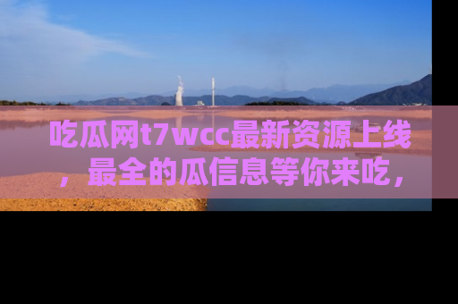 吃瓜网t7wcc最新资源上线,最全的瓜信息等你来吃,快来围观!