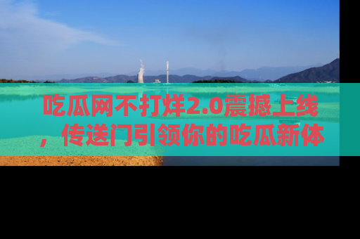 吃瓜网不打烊2.0震撼上线,传送门引领你的吃瓜新体验