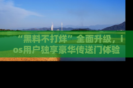 “黑料不打烊”全面升级,ios用户独享豪华传送门体验!