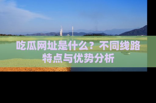 吃瓜网址是什么?不同线路特点与优势分析