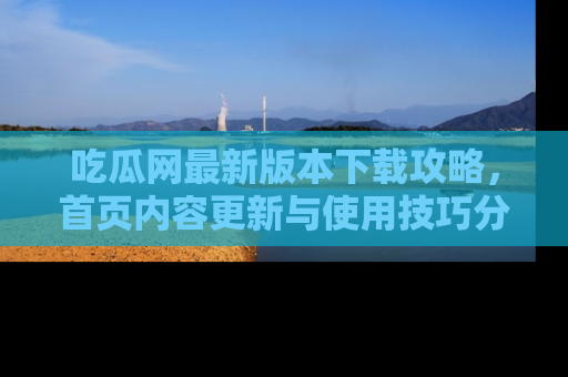 吃瓜网最新版本下载攻略,首页内容更新与使用技巧分享